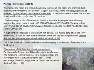 Pin-ups, impressions, seabirds 
‘I will enter one room at a time, exhaustively examine all the nooks and crannies. Each 
doorway is the threshold to a different stage of a journey; where the decaying reality of 
the fort …is, from within, the shaper of memories… It seems important to take this process 
slowly and for it to comfortably fill the time. 
…Today amongst a pile of feathers on the floor, were the leg rings of weary homing 
pigeons that never made it back – GB 2000A25848 and GB99 S44807. They lay not far 
away from a pair of Royal Artillery luggage labels belonging to RA140507 and RA171317.’ 
(Turner 2006 p. 14) 
‘A cupboard on a stairwell is littered with fish bones… last night a gang of around forty 
[comorants] arrived ad took over the control tower and the eastern gun tower. I realise 
that the fort has never been abandoned at all.’ (ibid., p. 26) 
The floors are rich in stories, and their careful sweeping is at the core of creative action. 
(ibid., p.20) 
‘The surface of the floor is a bituminous material… 
Partition walls, fixtures and fittings have very slowly sunk 
into it; leaving […] impressions… How many footsteps are 
Also logged here?, but just harder to see? … what 
percentage of the fort might now be part of me and me of 
the fort? (ibid., p.28) 
13 
 