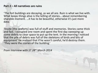Part 2 – All narratives are ruins 
‘The fort buildings are decaying, as we all are. Ruin is what we live with. 
What keeps things alive is the telling of stories… about remembering 
sharable moment. …it has to be beautiful, otherwise it’s just more 
data.’ 
‘Inside [the seaforts] was full of stuff and memories. Stories came thick 
and fast. I occupied one room and spent the first day sweeping up 
some debris to clear space to put up the tent. In the morning I noticed 
that the pile of debris was full of the skeletons of birds and bits of 
equipment’ he realized that if he wasn’t careful, he’d destroy them. 
‘They were the stories of the building.’ 
From interview with ST 28th March 2014 
14 
 