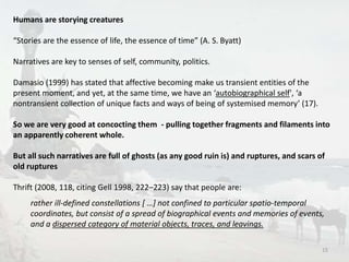 15 
Humans are storying creatures 
“Stories are the essence of life, the essence of time” (A. S. Byatt) 
Narratives are key to senses of self, community, politics. 
Damasio (1999) has stated that affective becoming make us transient entities of the 
present moment, and yet, at the same time, we have an ‘autobiographical self', ‘a 
nontransient collection of unique facts and ways of being of systemised memory’ (17). 
So we are very good at concocting them - pulling together fragments and filaments into 
an apparently coherent whole. 
But all such narratives are full of ghosts (as any good ruin is) and ruptures, and scars of 
old ruptures 
Thrift (2008, 118, citing Gell 1998, 222–223) say that people are: 
rather ill-defined constellations [ …] not confined to particular spatio-temporal 
coordinates, but consist of a spread of biographical events and memories of events, 
and a dispersed category of material objects, traces, and leavings. 
 