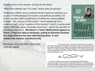 Mantel writes in her memoir Giving Up The Ghost 
‘When the midwife says “it’s a boy” where does the girl go?’ 
Tamboukou (2010 ) turns to Michel Serres’s work on narrative as a 
source of methodological innovation and political possibility. For 
Serres narrative offers proliferation of difference and possibility 
through “the process of bifurcation”. Sense appearing not in 
coherence but in the ‘eruption of the moment’, which is constructed 
within “the here, there, yesterday, tomorrow” within the specifics of 
unfolding space-time . Narrative is a ‘force’ (ibid) [which] appears as 
fluent [ ] flow and eddy or backwash, pulling its elements forwards 
in a single direction but also redistributing them in new 
compounds, vortices, turbulences (16) 
Narratives: force (or field), rather than 
lines (cf. Ingold). 
16 
 