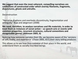 We suggest that even the most coherent, compelling narratives are 
confections of constructed order which overlay filaments, fragments, 
disjunctures, ghosts and untruths. 
Deconstruction 
“Narrative displaces and overlooks discontinuity, fragmentation and 
ambiguity.” Boje and Jørgensen (2008) 
We need, therefore, to analyse narratives and life materials, in order to 
treat them as instances of social action – as speech-acts or events with 
common properties, recurrent structures, cultural conventions and 
recognisable genres. (Atkinson 2005, 6) 
Noticing how someone narrates their life, we become aware of the ‘versions 
of self, reality, and experience’ (Chase 2005, 657) their story telling produces. 
This allows us to see how they conceive of their place in the world, and 
understand them as socially inscribed beings. 
17 
 