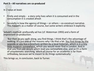Part 3 – All narratives are co-produced 
In 2 ways at least: 
• Firstly and simply - a story only lives when it is consumed and in the 
consumption it is created afresh 
• Secondly in how the agency of things – or others – co-construct narrative. 
This happens as a matter of course, but some writers embrace it explicitly. 
Sebald’s method: profoundly ad hoc (cf. Waterman 1993) and a form of 
improvised co-production. 
‘But then as you walk along, you find things. I think that’s the advantage of 
walking. It’s just one of the reasons why I do that a lot. You find things by the 
wayside or you buy a brochure written by a local historian, which is in a tiny 
little museum somewhere, which you would never find in London. And in 
that you find odd details which lead you somewhere else, and so it’s a form 
of unsystematic searching, which of course for an academic is far from 
orthodoxy, because we’re meant to do things systematically.’ 
This brings us, in conclusion, back to Turner. 
18 
 