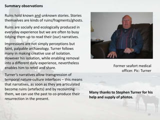Summary observations 
Ruins hold known and unknown stories. Stories 
themselves are kinds of ruins/fragments/ghosts. 
Ruins are socially and ecologically produced in 
everyday experience but we are often to busy 
tidying them up to read their (our) narratives. 
Impressions are not simply perceptions but 
faint, palpable archaeology. Turner follows 
many in making creative use of isolation. 
However his isolation, while enabling removal 
into a different daily experience, nevertheless 
enables him to retell and share. 
Turner’s narratives allow transgression of 
temporal nature-culture interfaces – this means 
that narratives, as soon as they are articulated 
become ruins (artefacts) and by recounting 
them, we can use the past to co-produce their 
resurrection in the present. 
Former seafort medical 
officer. Pic: Turner 
Many thanks to Stephen Turner for his 
help and supply of photos. 
19 
