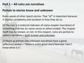 Part 1 – All ruins are narratives 
Portals to stories know and unknown 
Ruins speak of other (past) stories. That “of” is important because 
it implies complexity and variation in how they do so. 
(i) The ruin is a material indicator of some chapter (narrative) of 
something that has (in some sense or other) ended. The chapter 
itself may be known, or not. In this respect, ruins are portals to 
(other) narratives – both known and unknown 
(ii) Ruins as portals into unknown narratives have a great 
(affective) power – “there is some great story here but I don’t 
know what it is”. 
3 
 