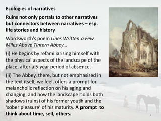 Ecologies of narratives 
Ruins not only portals to other narratives 
but connectors between narratives – esp. 
life stories and history 
Wordsworth’s poem Lines Written a Few 
Miles Above Tintern Abbey… 
(i) He begins by refamiliarising himself with 
the physical aspects of the landscape of the 
place, after a 5-year period of absence. 
(ii) The Abbey, there, but not emphasised in 
the text itself, we feel, offers a prompt for 
melancholic reflection on his aging and 
changing, and how the landscape holds both 
shadows (ruins) of his former youth and the 
‘sober pleasure’ of his maturity. A prompt to 
think about time, self, others. 4 
 