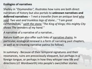 Ecologies of narratives 
Shelley in "Ozymandias", illustrates how ruins are both direct 
narratives of history but also portals to unknown narratives and 
deferred narratives – ‘I met a traveller from an antique land who 
said: Two vast and trunkless legs of stone…’ "I am great 
OZYMANDIAS," saith the stone,"The King of Kings; this mighty City 
shows The wonders of my hand." 
A narrative of a narrative of a narrative… 
Nature itself can also offer such links of narrative chains. In 
particular, ecological renewal is a form of narrating past chapters, 
as well as re-creating narrative patina (to follow). 
In summary - Because of their temporal signatures and their 
resonances, ruins are precociously eloquent, but perhaps in a 
foreign tongue, or perhaps in how they whisper new life and 
directions (cf. Wordsworth) into people’s own/other stories. 
5 
 