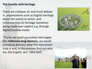 6 
The trouble with heritage 
There are critiques of, and much debate 
in, organisations such as English Heritage 
about the extent to which, and 
consequences of, heritage narratives 
being made over explicit e.g. through 
digital/locative media 
“If only we could accurately interrogate 
this millennia-long memory, we would 
somehow discover what the monument 
truly is and, in the process, find out who 
we, the English, are.” (Will Self) 
 