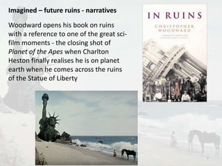 Imagined – future ruins - narratives 
Woodward opens his book on ruins 
with a reference to one of the great sci-film 
moments - the closing shot of 
Planet of the Apes when Charlton 
Heston finally realises he is on planet 
earth when he comes across the ruins 
of the Statue of Liberty 
7 
 