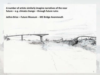 A number of artists similarly imagine narratives of the near 
future – e.g. climate change – through future ruins 
Jethro Brice – Future Museum - M5 Bridge Avonmouth 
8 
 