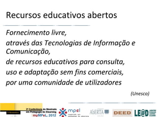 Recursos educativos abertos
Fornecimento livre,
através das Tecnologias de Informação e
Comunicação,
de recursos educativos para consulta,
uso e adaptação sem fins comerciais,
por uma comunidade de utilizadores
                                     (Unesco)
 