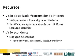 Recursos
 Visão do utilizador/consumidor da Internet
   qualquer coisa – física, digital ou imaterial
   identificada e apontada através dum Uniform
    Resource Identifier
 Visão económica
   Produção de serviços
      Tipo de serviços, utilizadores, custos, benefícios?
 