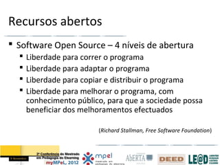 Recursos abertos
 Software Open Source – 4 níveis de abertura
     Liberdade para correr o programa
     Liberdade para adaptar o programa
     Liberdade para copiar e distribuir o programa
     Liberdade para melhorar o programa, com
      conhecimento público, para que a sociedade possa
      beneficiar dos melhoramentos efectuados

                         (Richard Stallman, Free Software Foundation)
 