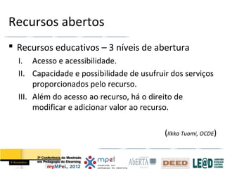 Recursos abertos
 Recursos educativos – 3 níveis de abertura
  I. Acesso e acessibilidade.
  II. Capacidade e possibilidade de usufruir dos serviços
       proporcionados pelo recurso.
  III. Além do acesso ao recurso, há o direito de
       modificar e adicionar valor ao recurso.

                                           (Ilkka Tuomi, OCDE)
 