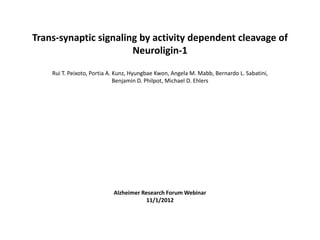 Trans-synaptic signaling by activity dependent cleavage of
                       Neuroligin-1

    Rui T. Peixoto, Portia A. Kunz, Hyungbae Kwon, Angela M. Mabb, Bernardo L. Sabatini,
                              Benjamin D. Philpot, Michael D. Ehlers




                           Alzheimer Research Forum Webinar
                                       11/1/2012
 