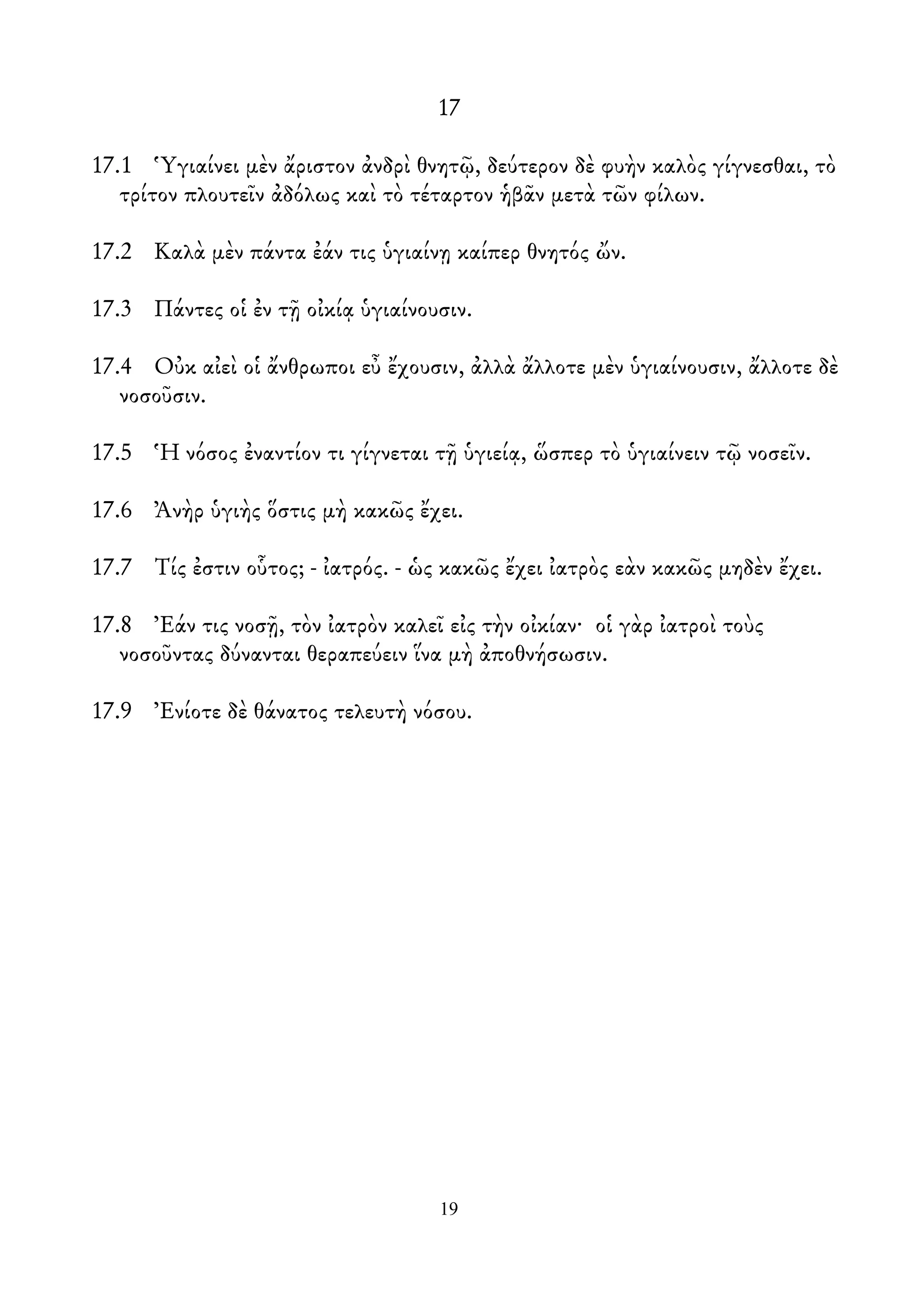 17
17.1 Ὑγιαίνει μὲν ἄριστον ἀνδρὶ θνητῷ, δεύτερον δὲ φυὴν καλὸς γίγνεσθαι, τὸ
τρίτον πλουτεῖν ἀδόλως καὶ τὸ τέταρτον ἡβᾶν μετὰ τῶν φίλων.
17.2 Καλὰ μὲν πάντα ἐάν τις ὑγιαίνῃ καίπερ θνητός ὤν.
17.3 Πάντες οἱ ἐν τῇ οἰκίᾳ ὑγιαίνουσιν.
17.4 Οὐκ αἰεὶ οἱ ἄνθρωποι εὖ ἔχουσιν, ἀλλὰ ἄλλοτε μὲν ὑγιαίνουσιν, ἄλλοτε δὲ
νοσοῦσιν.
17.5 Ἡ νόσος ἐναντίον τι γίγνεται τῇ ὑγιείᾳ, ὥσπερ τὸ ὑγιαίνειν τῷ νοσεῖν.
17.6 Ἀνὴρ ὑγιὴς ὅστις μὴ κακῶς ἔχει.
17.7 Τίς ἐστιν οὗτος; - ἰατρός. - ὡς κακῶς ἔχει ἰατρὸς εὰν κακῶς μηδὲν ἔχει.
17.8 Ἐάν τις νοσῇ, τὸν ἰατρὸν καλεῖ εἰς τὴν οἰκίαν· οἱ γὰρ ἰατροὶ τοὺς
νοσοῦντας δύνανται θεραπεύειν ἵνα μὴ ἀποθνήσωσιν.
17.9 Ἐνίοτε δὲ θάνατος τελευτὴ νόσου.
19
 