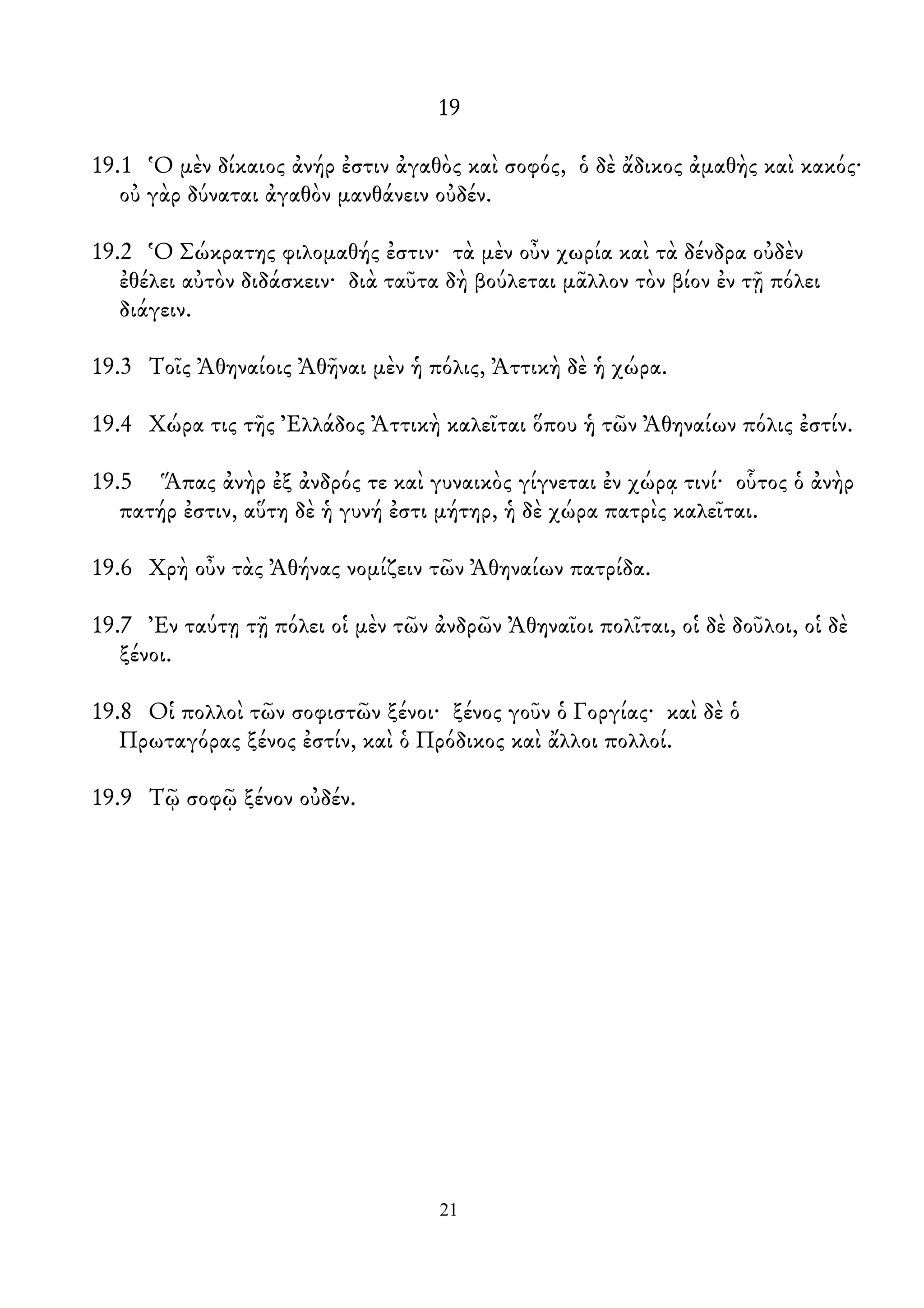 19
19.1 Ὁ μὲν δίκαιος ἀνήρ ἐστιν ἀγαθὸς καὶ σοφός, ὁ δὲ ἄδικος ἀμαθὴς καὶ κακός·
οὐ γὰρ δύναται ἀγαθὸν μανθάνειν οὐδέν.
19.2 Ὁ Σώκρατης φιλομαθής ἐστιν· τὰ μὲν οὖν χωρία καὶ τὰ δένδρα οὐδὲν
ἐθέλει αὐτὸν διδάσκειν· διὰ ταῦτα δὴ βούλεται μᾶλλον τὸν βίον ἐν τῇ πόλει
διάγειν.
19.3 Τοῖς Ἀθηναίοις Ἀθῆναι μὲν ἡ πόλις, Ἀττικὴ δὲ ἡ χώρα.
19.4 Χώρα τις τῆς Ἐλλάδος Ἀττικὴ καλεῖται ὅπου ἡ τῶν Ἀθηναίων πόλις ἐστίν.
19.5 Ἅπας ἀνὴρ ἐξ ἀνδρός τε καὶ γυναικὸς γίγνεται ἐν χώρᾳ τινί· οὗτος ὁ ἀνὴρ
πατήρ ἐστιν, αὕτη δὲ ἡ γυνή ἐστι μήτηρ, ἡ δὲ χώρα πατρὶς καλεῖται.
19.6 Χρὴ οὖν τὰς Ἀθήνας νομίζειν τῶν Ἀθηναίων πατρίδα.
19.7 Ἐν ταύτῃ τῇ πόλει οἱ μὲν τῶν ἀνδρῶν Ἀθηναῖοι πολῖται, οἱ δὲ δοῦλοι, οἱ δὲ
ξένοι.
19.8 Οἱ πολλοὶ τῶν σοφιστῶν ξένοι· ξένος γοῦν ὁ Γοργίας· καὶ δὲ ὁ
Πρωταγόρας ξένος ἐστίν, καὶ ὁ Πρόδικος καὶ ἄλλοι πολλοί.
19.9 Τῷ σοφῷ ξένον οὐδέν.
21
 