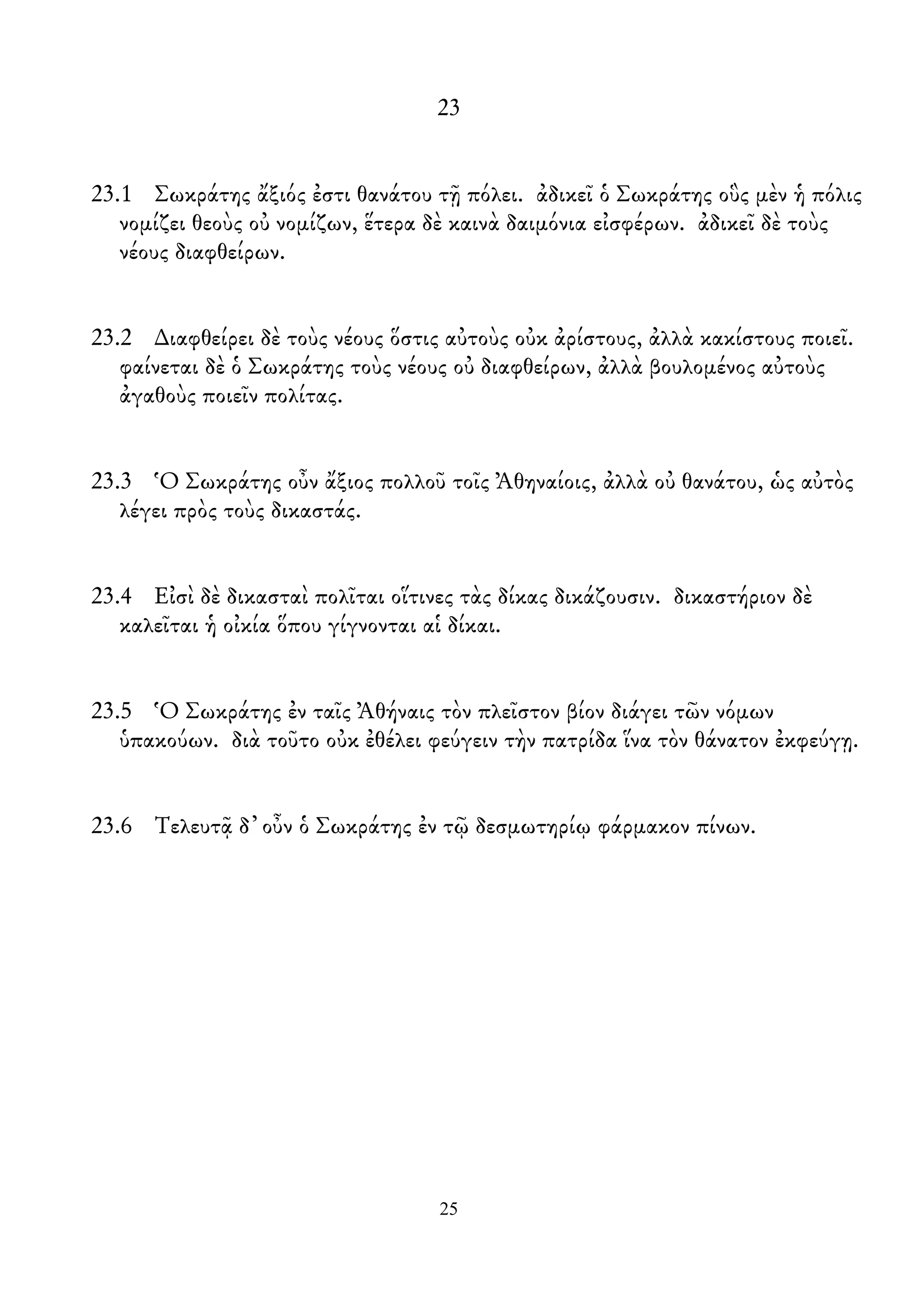 23
23.1 Σωκράτης ἄξιός ἐστι θανάτου τῇ πόλει. ἀδικεῖ ὁ Σωκράτης οὓς μὲν ἡ πόλις
νομίζει θεοὺς οὐ νομίζων, ἕτερα δὲ καινὰ δαιμόνια εἰσφέρων. ἀδικεῖ δὲ τοὺς
νέους διαφθείρων.
23.2 ∆ιαφθείρει δὲ τοὺς νέους ὅστις αὐτοὺς οὐκ ἀρίστους, ἀλλὰ κακίστους ποιεῖ.
φαίνεται δὲ ὁ Σωκράτης τοὺς νέους οὐ διαφθείρων, ἀλλὰ βουλομένος αὐτοὺς
ἀγαθοὺς ποιεῖν πολίτας.
23.3 Ὁ Σωκράτης οὖν ἄξιος πολλοῦ τοῖς Ἀθηναίοις, ἀλλὰ οὐ θανάτου, ὡς αὐτὸς
λέγει πρὸς τοὺς δικαστάς.
23.4 Εἰσὶ δὲ δικασταὶ πολῖται οἵτινες τὰς δίκας δικάζουσιν. δικαστήριον δὲ
καλεῖται ἡ οἰκία ὅπου γίγνονται αἱ δίκαι.
23.5 Ὁ Σωκράτης ἐν ταῖς Ἀθήναις τὸν πλεῖστον βίον διάγει τῶν νόμων
ὑπακούων. διὰ τοῦτο οὐκ ἐθέλει φεύγειν τὴν πατρίδα ἵνα τὸν θάνατον ἐκφεύγῃ.
23.6 Τελευτᾷ δ᾿ οὖν ὁ Σωκράτης ἐν τῷ δεσμωτηρίῳ φάρμακον πίνων.
25
 