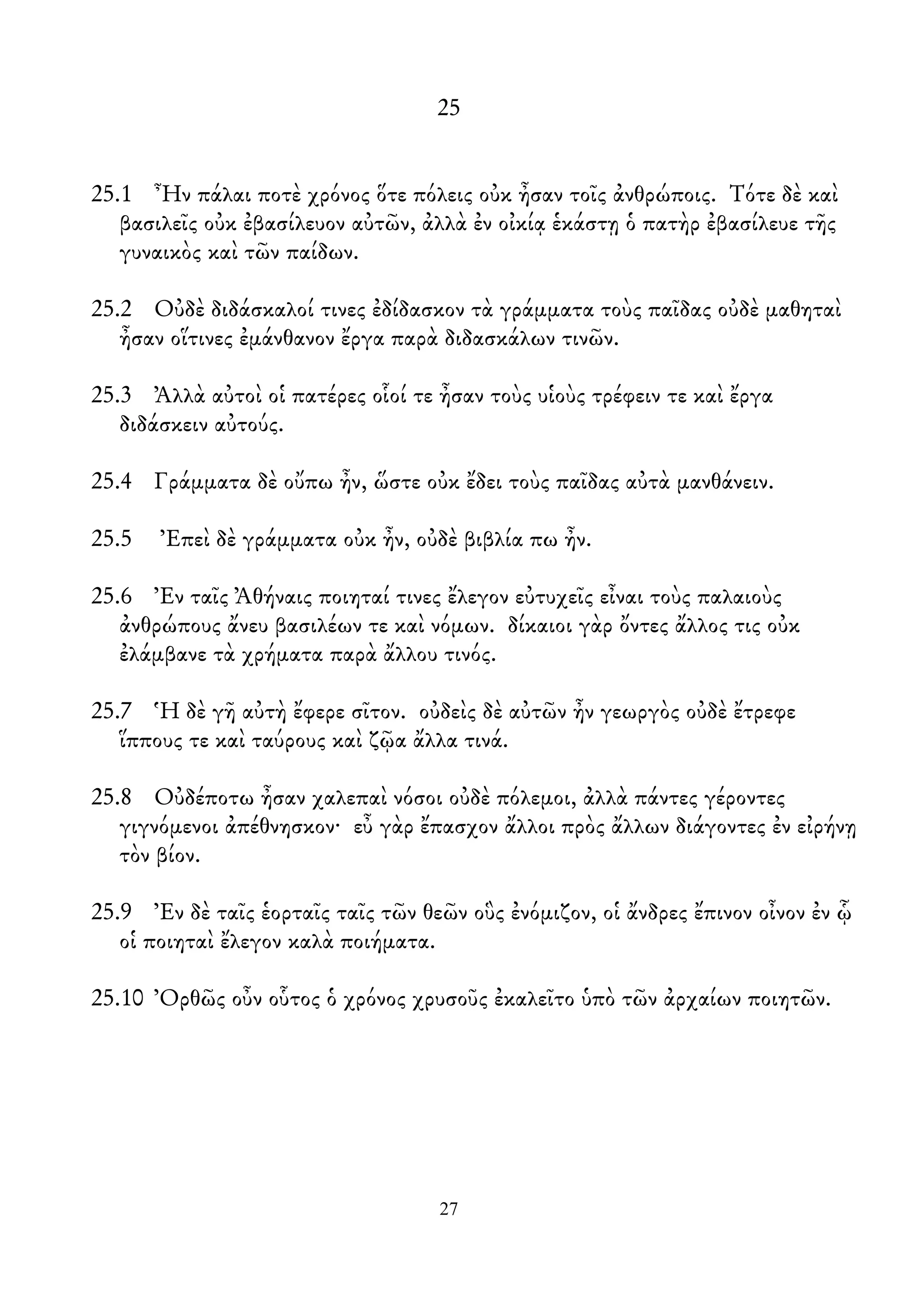 25
25.1 Ἦν πάλαι ποτὲ χρόνος ὅτε πόλεις οὐκ ἦσαν τοῖς ἀνθρώποις. Τότε δὲ καὶ
βασιλεῖς οὐκ ἐβασίλευον αὐτῶν, ἀλλὰ ἐν οἰκίᾳ ἑκάστῃ ὁ πατὴρ ἐβασίλευε τῆς
γυναικὸς καὶ τῶν παίδων.
25.2 Οὐδὲ διδάσκαλοί τινες ἐδίδασκον τὰ γράμματα τοὺς παῖδας οὐδὲ μαθηταὶ
ἦσαν οἵτινες ἐμάνθανον ἔργα παρὰ διδασκάλων τινῶν.
25.3 Ἀλλὰ αὐτοὶ οἱ πατέρες οἷοί τε ἦσαν τοὺς υἱοὺς τρέφειν τε καὶ ἔργα
διδάσκειν αὐτούς.
25.4 Γράμματα δὲ οὔπω ἦν, ὥστε οὐκ ἔδει τοὺς παῖδας αὐτὰ μανθάνειν.
25.5 Ἐπεὶ δὲ γράμματα οὐκ ἦν, οὐδὲ βιβλία πω ἦν.
25.6 Ἐν ταῖς Ἀθήναις ποιηταί τινες ἔλεγον εὐτυχεῖς εἶναι τοὺς παλαιοὺς
ἀνθρώπους ἄνευ βασιλέων τε καὶ νόμων. δίκαιοι γὰρ ὄντες ἄλλος τις οὐκ
ἐλάμβανε τὰ χρήματα παρὰ ἄλλου τινός.
25.7 Ἡ δὲ γῆ αὐτὴ ἔφερε σῖτον. οὐδεὶς δὲ αὐτῶν ἦν γεωργὸς οὐδὲ ἔτρεφε
ἵππους τε καὶ ταύρους καὶ ζῷα ἄλλα τινά.
25.8 Οὐδέποτω ἦσαν χαλεπαὶ νόσοι οὐδὲ πόλεμοι, ἀλλὰ πάντες γέροντες
γιγνόμενοι ἀπέθνησκον· εὖ γὰρ ἔπασχον ἄλλοι πρὸς ἄλλων διάγοντες ἐν εἰρήνῃ
τὸν βίον.
25.9 Ἐν δὲ ταῖς ἑορταῖς ταῖς τῶν θεῶν οὓς ἐνόμιζον, οἱ ἄνδρες ἔπινον οἶνον ἐν ᾧ
οἱ ποιηταὶ ἔλεγον καλὰ ποιήματα.
25.10 Ὀρθῶς οὖν οὗτος ὁ χρόνος χρυσοῦς ἐκαλεῖτο ὑπὸ τῶν ἀρχαίων ποιητῶν.
27
 
