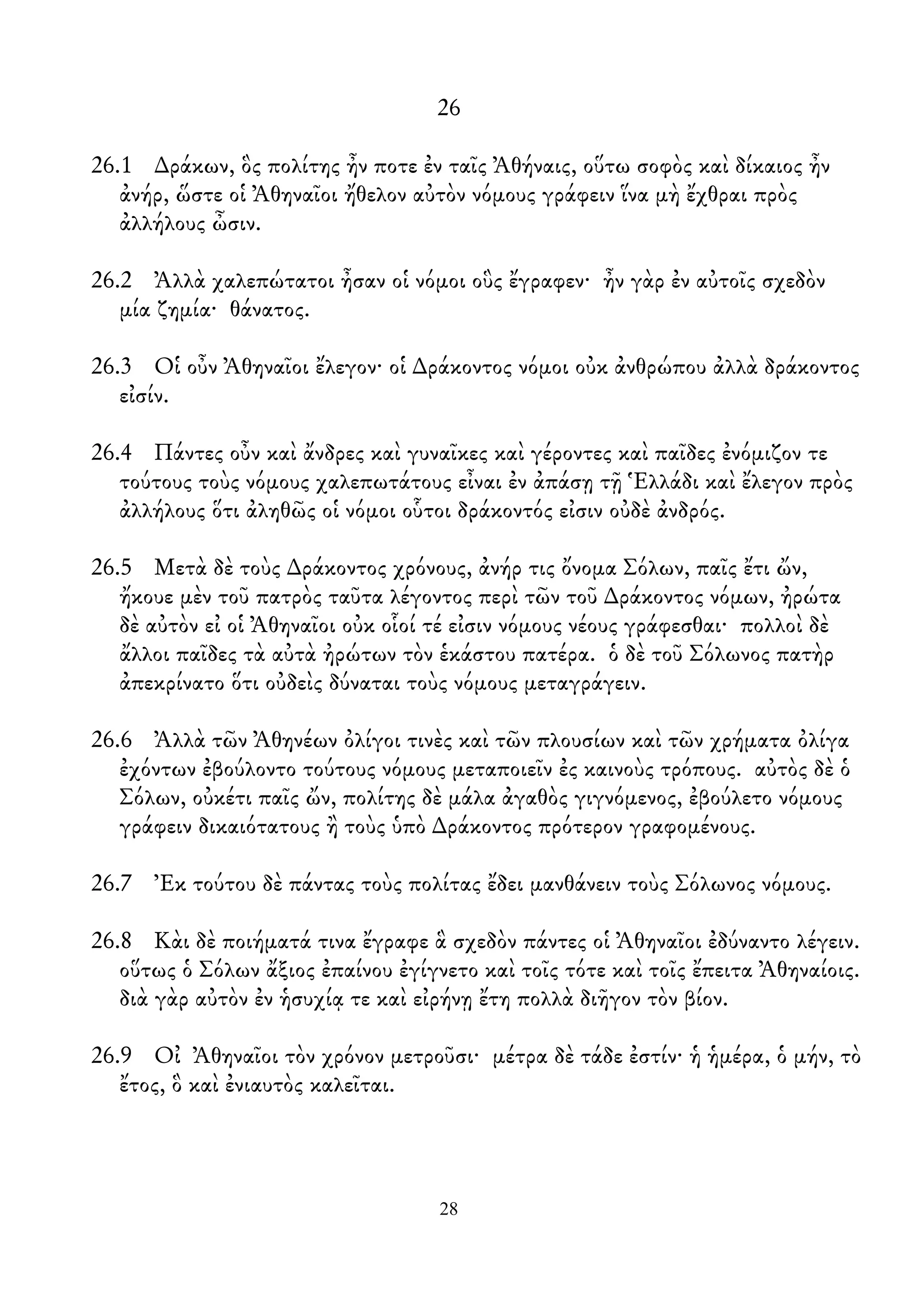 26
26.1 ∆ράκων, ὃς πολίτης ἦν ποτε ἐν ταῖς Ἀθήναις, οὕτω σοφὸς καὶ δίκαιος ἦν
ἀνήρ, ὥστε οἱ Ἀθηναῖοι ἤθελον αὐτὸν νόμους γράφειν ἵνα μὴ ἔχθραι πρὸς
ἀλλήλους ὦσιν.
26.2 Ἀλλὰ χαλεπώτατοι ἦσαν οἱ νόμοι οὓς ἔγραφεν· ἦν γὰρ ἐν αὐτοῖς σχεδὸν
μία ζημία· θάνατος.
26.3 Οἱ οὖν Ἀθηναῖοι ἔλεγον· οἱ ∆ράκοντος νόμοι οὐκ ἀνθρώπου ἀλλὰ δράκοντος
εἰσίν.
26.4 Πάντες οὖν καὶ ἄνδρες καὶ γυναῖκες καὶ γέροντες καὶ παῖδες ἐνόμιζον τε
τούτους τοὺς νόμους χαλεπωτάτους εἶναι ἐν ἀπάσῃ τῇ Ἑλλάδι καὶ ἔλεγον πρὸς
ἀλλήλους ὅτι ἀληθῶς οἱ νόμοι οὗτοι δράκοντός εἰσιν οὐδὲ ἀνδρός.
26.5 Μετὰ δὲ τοὺς ∆ράκοντος χρόνους, ἀνήρ τις ὄνομα Σόλων, παῖς ἔτι ὤν,
ἤκουε μὲν τοῦ πατρὸς ταῦτα λέγοντος περὶ τῶν τοῦ ∆ράκοντος νόμων, ἠρώτα
δὲ αὐτὸν εἰ οἱ Ἀθηναῖοι οὐκ οἷοί τέ εἰσιν νόμους νέους γράφεσθαι· πολλοὶ δὲ
ἄλλοι παῖδες τὰ αὐτὰ ἠρώτων τὸν ἑκάστου πατέρα. ὁ δὲ τοῦ Σόλωνος πατὴρ
ἀπεκρίνατο ὅτι οὐδεὶς δύναται τοὺς νόμους μεταγράγειν.
26.6 Ἀλλὰ τῶν Ἀθηνέων ὀλίγοι τινὲς καὶ τῶν πλουσίων καὶ τῶν χρήματα ὀλίγα
ἐχόντων ἐβούλοντο τούτους νόμους μεταποιεῖν ἐς καινοὺς τρόπους. αὐτὸς δὲ ὁ
Σόλων, οὐκέτι παῖς ὤν, πολίτης δὲ μάλα ἀγαθὸς γιγνόμενος, ἐβούλετο νόμους
γράφειν δικαιότατους ἢ τοὺς ὑπὸ ∆ράκοντος πρότερον γραφομένους.
26.7 Ἐκ τούτου δὲ πάντας τοὺς πολίτας ἔδει μανθάνειν τοὺς Σόλωνος νόμους.
26.8 Κὰι δὲ ποιήματά τινα ἔγραφε ἃ σχεδὸν πάντες οἱ Ἀθηναῖοι ἐδύναντο λέγειν.
οὕτως ὁ Σόλων ἄξιος ἐπαίνου ἐγίγνετο καὶ τοῖς τότε καὶ τοῖς ἔπειτα Ἀθηναίοις.
διὰ γὰρ αὐτὸν ἐν ἡσυχίᾳ τε καὶ εἰρήνῃ ἔτη πολλὰ διῆγον τὸν βίον.
26.9 Οἰ Ἀθηναῖοι τὸν χρόνον μετροῦσι· μέτρα δὲ τάδε ἐστίν· ἡ ἡμέρα, ὁ μήν, τὸ
ἔτος, ὃ καὶ ἐνιαυτὸς καλεῖται.
28
 