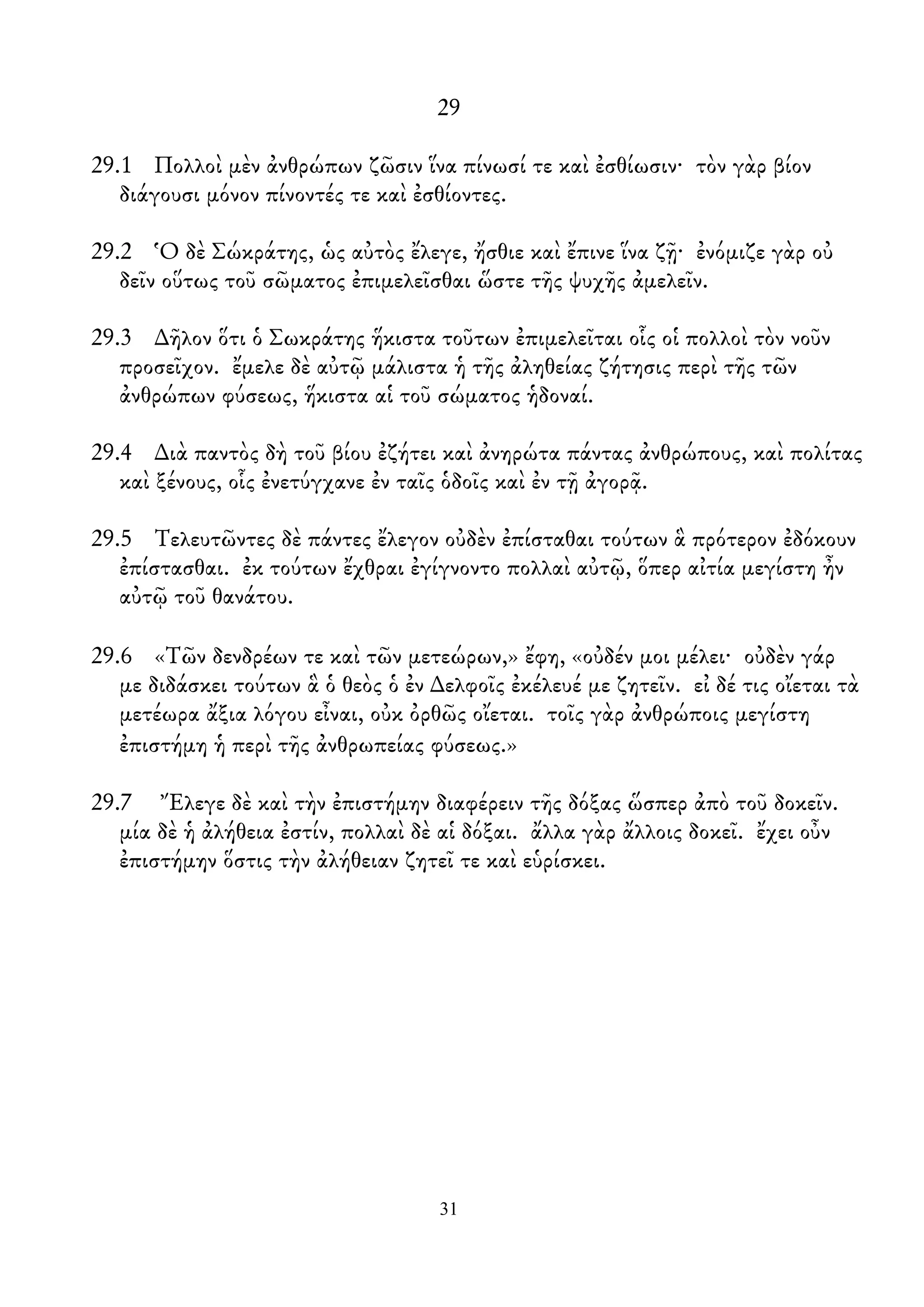 29
29.1 Πολλοὶ μὲν ἀνθρώπων ζῶσιν ἵνα πίνωσί τε καὶ ἐσθίωσιν· τὸν γὰρ βίον
διάγουσι μόνον πίνοντές τε καὶ ἐσθίοντες.
29.2 Ὁ δὲ Σώκράτης, ὡς αὐτὸς ἔλεγε, ἤσθιε καὶ ἔπινε ἵνα ζῇ· ἐνόμιζε γὰρ οὐ
δεῖν οὕτως τοῦ σῶματος ἐπιμελεῖσθαι ὥστε τῆς ψυχῆς ἀμελεῖν.
29.3 ∆ῆλον ὅτι ὁ Σωκράτης ἥκιστα τοῦτων ἐπιμελεῖται οἷς οἱ πολλοὶ τὸν νοῦν
προσεῖχον. ἔμελε δὲ αὐτῷ μάλιστα ἡ τῆς ἀληθείας ζήτησις περὶ τῆς τῶν
ἀνθρώπων φύσεως, ἥκιστα αἱ τοῦ σώματος ἡδοναί.
29.4 ∆ιὰ παντὸς δὴ τοῦ βίου ἐζήτει καὶ ἀνηρώτα πάντας ἀνθρώπους, καὶ πολίτας
καὶ ξένους, οἷς ἐνετύγχανε ἐν ταῖς ὁδοῖς καὶ ἐν τῇ ἀγορᾷ.
29.5 Τελευτῶντες δὲ πάντες ἔλεγον οὐδὲν ἐπίσταθαι τούτων ἃ πρότερον ἐδόκουν
ἐπίστασθαι. ἐκ τούτων ἔχθραι ἐγίγνοντο πολλαὶ αὐτῷ, ὅπερ αἰτία μεγίστη ἦν
αὐτῷ τοῦ θανάτου.
29.6 «Τῶν δενδρέων τε καὶ τῶν μετεώρων,» ἔφη, «οὐδέν μοι μέλει· οὐδὲν γάρ
με διδάσκει τούτων ἃ ὁ θεὸς ὁ ἐν ∆ελφοῖς ἐκέλευέ με ζητεῖν. εἰ δέ τις οἴεται τὰ
μετέωρα ἄξια λόγου εἶναι, οὐκ ὀρθῶς οἴεται. τοῖς γὰρ ἀνθρώποις μεγίστη
ἐπιστήμη ἡ περὶ τῆς ἀνθρωπείας φύσεως.»
29.7 Ἔλεγε δὲ καὶ τὴν ἐπιστήμην διαφέρειν τῆς δόξας ὥσπερ ἀπὸ τοῦ δοκεῖν.
μία δὲ ἡ ἀλήθεια ἐστίν, πολλαὶ δὲ αἱ δόξαι. ἄλλα γὰρ ἄλλοις δοκεῖ. ἔχει οὖν
ἐπιστήμην ὅστις τὴν ἀλήθειαν ζητεῖ τε καὶ εὑρίσκει.
31
 