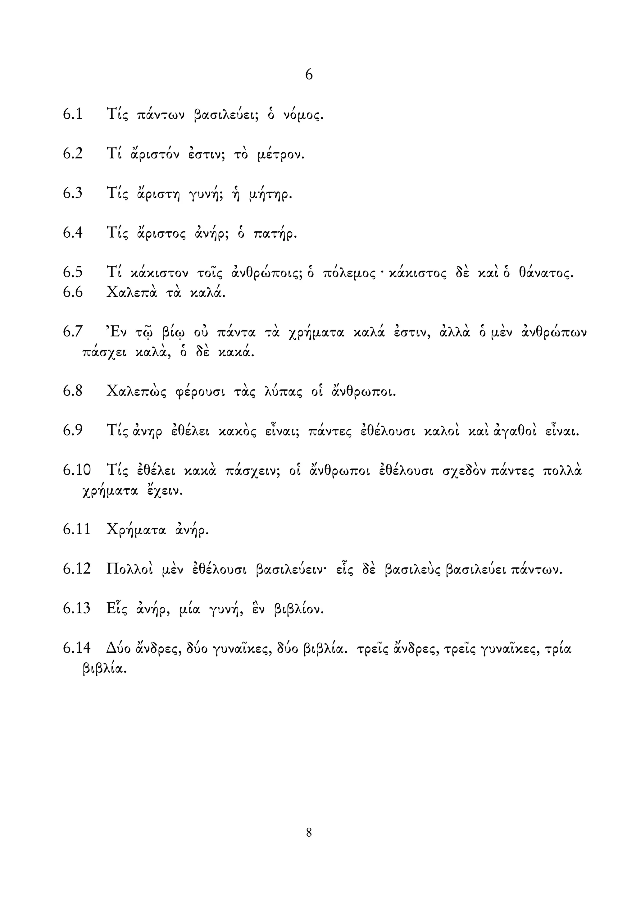 6
6.1 Τίς πάντων βασιλεύει; ὁ νόμος.
6.2 Τί ἄριστόν ἐστιν; τὸ μέτρον.
6.3 Τίς ἄριστη γυνή; ἡ μήτηρ.
6.4 Τίς ἄριστος ἀνήρ; ὁ πατήρ.
6.5 Τί κάκιστον τοῖς ἀνθρώποις; ὁ πόλεμος · κάκιστος δὲ καὶ ὁ θάνατος.
6.6 Χαλεπὰ τὰ καλά.
6.7 Ἐν τῷ βίῳ οὐ πάντα τὰ χρήματα καλά ἐστιν, ἀλλὰ ὁ μὲν ἀνθρώπων
πάσχει καλὰ, ὁ δὲ κακά.
6.8 Χαλεπὼς φέρουσι τὰς λύπας οἱ ἄνθρωποι.
6.9 Τίς ἀνηρ ἐθέλει κακὸς εἶναι; πάντες ἐθέλουσι καλοὶ καὶ ἀγαθοὶ εἶναι.
6.10 Τίς ἐθέλει κακὰ πάσχειν; οἱ ἄνθρωποι ἐθέλουσι σχεδὸν πάντες πολλὰ
χρήματα ἔχειν.
6.11 Χρήματα ἀνήρ.
6.12 Πολλοὶ μὲν ἐθέλουσι βασιλεύειν· εἷς δὲ βασιλεὺς βασιλεύει πάντων.
6.13 Εἷς ἀνήρ, μία γυνή, ἓν βιβλίον.
6.14 ∆ύο ἄνδρες, δύο γυναῖκες, δύο βιβλία. τρεῖς ἄνδρες, τρεῖς γυναῖκες, τρία
βιβλία.
8
 