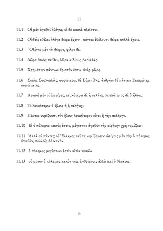 11
11.1 Οἱ μὲν ἀγαθοὶ ὀλίγοι, οἱ δὲ κακοὶ πλεῖστοι.
11.2 Οὐδεὶς ἐθέλει ὀλίγα δῶρα ἔχειν· πάντες ἐθέλουσι δῶρα πολλὰ ἔχειν.
11.3 Ὀλίγον μὲν τὸ δῶρον, φίλον δέ.
11.4 ∆ῶρα θεοὺς πείθει, δῶρα αἰδίους βασιλέας.
11.5 Χρημάτων πάντων ἄριστόν ἐστιν ἀνὴρ φίλος.
11.6 Σοφὸς Σοφλοκλῆς, σοφώτερος δὲ Εὐριπίδης, ἀνδρῶν δὲ πάντων Σωκράτης
σοφώτατος.
11.7 Λευκοὶ μὲν οἱ ἀστέρες, λευκότερα δὲ ἡ σελήνη, λευκότατος δὲ ὁ ἥλιος.
11.8 Τί λευκότερον ὁ ἥλιος ἢ ἡ σελήνη;
11.9 Πάντες νομίζουσι τὸν ἥλιον λευκότερον εἶναι ἢ τὴν σελήνην.
11.10 Εἰ ὁ πόλεμος κακός ἐστιν, μέγιστον ἀγαθὸν τὴν εἰρήνην χρὴ νομίζειν.
11.11 Ἀλλὰ οὐ πάντες οἱ Ἕλληνες ταῦτα νομίζουσιν· ὀλίγοις μὲν γὰρ ὁ πόλεμος
ἀγαθόν, πολλοῖς δὲ κακόν.
11.12 ὁ πόλεμος μεγίστων ἐστὶν αἰτία κακῶν.
11.13 οὐ μονον ὁ πόλεμος κακὸν τοῖς ἀνθρώποις ἀλλὰ καὶ ὁ θάνατος.
13
 