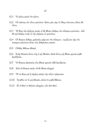 12
12.1 Ὁ φίλος φιλεῖ τὸν φίλον.
12.2 Οὐ πάντες τὸν οἶνον φιλοῦσιν· ἄλλοι μὲν γὰρ τὸ ὕδωρ πίνουσιν, ἄλλοι δὲ
οἶνον.
12.3 Ἡ δίκη τὴν εἰρήνην φιλεῖ, οἱ δὲ ἄδικοι ἄνδρες τὸν πόλεμον φιλοῦσιν. εἰσὶ
δὲ καὶ ἄνδρες τινὲς οἱ τὴν εἰρήνην οὐ φιλοῦσιν.
12.4 Οἱ δίκαιοι ἄνδρες χαλεπῶς φέρουσι τὸν πόλεμον. νομίζουσι γὰρ τὸν
πολεμον μέγιστον εἶναι τοῖς ἀνθρώποις κακόν.
12.5 Οὐδεὶς ἐθέλων ἀδικεῖ.
12.6 Ἀνὴρ δίκαιός ἐστιν οὐχ ὁ μὴ ἀδικῶν, ἀλλὰ ὅστις μὴ ἄδικα φρονεῖ μηδὲ
ἐργάζεται.
12.7 Ὁ δίκαιος βασιλεὺς οὐκ ἄδικα φρονεῖ οὐδὲ ἐργάζεται.
12.8 Αἰεὶ τὰ δίκαια καλά, τὰ δὲ ἄδικα αἰσχρά.
12.9 Ἥ τε δίκη καὶ ἡ εἰρήνη καλὴν τὴν πόλιν τρέφουσιν.
12.10 Ἀγαθὸν οὐ τὸ μὴ ἀδικεῖν, ἀλλὰ τὸ μηδὲ ἐθέλειν.
12.11 Εἰ οἱ θεοί τι δπῶσιν αἰσχρόν, οὔκ εἰσι θεοί.
14
 