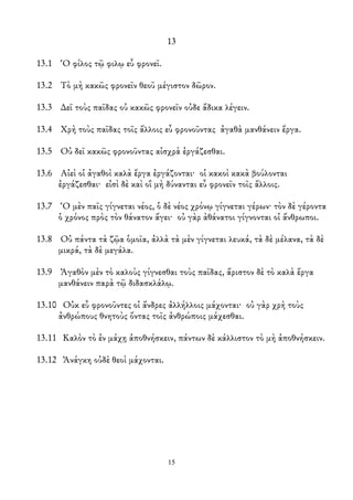 13
13.1 Ὁ φίλος τῷ φιλῳ εὖ φρονεῖ.
13.2 Τὸ μὴ κακῶς φρονεῖν θεοῦ μέγιστον δῶρον.
13.3 ∆εῖ τοὺς παῖδας οὐ κακῶς φρονεῖν οὐδε ἄδικα λέγειν.
13.4 Χρὴ τοὺς παῖδας τοῖς ἄλλοις εὖ φρονοῦντας ἀγαθὰ μανθάνειν ἔργα.
13.5 Οὐ δεῖ κακῶς φρονοῦντας αἰσχρὰ ἐργάζεσθαι.
13.6 Αἰεὶ οἱ ἀγαθοὶ καλὰ ἔργα ἐργάζονται· οἱ κακοὶ κακὰ βούλονται
ἐργάζεσθαι· εἰσὶ δὲ καὶ οἳ μὴ δύνανται εὖ φρονεῖν τοῖς ἄλλοις.
13.7 Ὁ μὲν παῖς γίγνεται νέος, ὁ δὲ νέος χρόνῳ γίγνεται γέρων· τὸν δὲ γέροντα
ὁ χρόνος πρὸς τὸν θάνατον ἄγει· οὐ γὰρ ὰθάνατοι γίγνονται οἱ ἄνθρωποι.
13.8 Οὐ πάντα τὰ ζῷα ὁμοῖα, ἀλλὰ τὰ μὲν γίγνεται λευκά, τὰ δὲ μέλανα, τὰ δὲ
μικρά, τὰ δὲ μεγάλα.
13.9 Ἀγαθὸν μὲν τὸ καλοὺς γίγνεσθαι τοὺς παῖδας, ἄριστον δὲ τὸ καλὰ ἔργα
μανθάνειν παρὰ τῷ διδασκλάλῳ.
13.10 Οὐκ εὖ φρονοῦντες οἱ ἄνδρες ἀλλήλλοις μάχονται· οὐ γὰρ χρὴ τοὺς
ἀνθρώπους θνητοὺς ὄντας τοῖς ἀνθρώποις μάχεσθαι.
13.11 Καλὸν τὸ ἐν μάχῃ ἀποθνήσκειν, πάντων δὲ κάλλιστον τὸ μὴ ἀποθνήσκειν.
13.12 Ἀνάγκη οὐδὲ θεοὶ μάχονται.
15
 