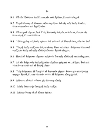 14
14.1 Οἱ τῶν Ἑλλήνων θεοὶ ἄλλοτε μὲν καλὰ ὁρῶσιν, ἄλοτε δὲ αἰσχρά.
14.2 Σοφοὶ δέ τινες οὐ δύνανται ταῦτα νομίζειν· δεῖ γὰρ τοὺς θεοὺς δικαίως
δίκαια φρονεῖν τε καὶ ἐργάζεσθαι.
14.3 Οἱ ποιηταὶ λἐγουσι ὅτι ὁ Ζεὺς, ὢν πατὴρ ἀνδρῶν τε θεῶν τε, ἄλλοτε μὲν
δίκαια δρᾷ, ἄλλοτε δὲ ἄδικα.
14.4 Ἡ δίκη μόνη τοῖς θεοῖς πρέπει· διὰ ταῦτα εἰ μὴ δίκαιοί εἰσιν, οὔκ εἰσι θεοί.
14.5 Τὸν μὴ θεοὺς νομίζοντα ἄνδρα πάντες ἄθεον καλοῦσιν· ἄνθρωποι δὲ πολλοὶ
νομίζουσι θεοὺς καὶ πρὸς αὐτῶν βούλονται ἀγαθὰ πάσχειν.
14.6 Πολλὰ οἱ ἄνθρωποι εὔχονται τοῖς θεοῖς ἵνα πρὸς αὐτῶν μὴ κακὰ πάσχωσιν.
14.7 ∆εῖ τὸν ἄνδρα τοῖς θεοῖς εὔχεσθαι οὐ μόνον χρήματα πολλὰ ἔχειν, ἀλλὰ καὶ
δίκαιά τε φρονεῖν καὶ τὰ ἀληθῆ λέγειν.
14.8 Τοὺς ἀνθρώπους δὲ ὅμως δεῖ τὰ ἀναγκαῖα φέρειν· ἄλλοτε μὲν γὰρ ἡ τύχη
παρέχει ἀγαθά, ἄλλοτε δὲ κακά· οὐδεὶς δὲ ἄνθρωπος εὐτυχὴς αἰεί.
14.9 Ἀθάνατοι οἱ θεοί· οὔποτε γὰρ θάνατος αὐτοῖς.
14.10 Ἄθεός ἐστιν ἀνὴρ ὅστις μὴ θεοὺς νομίζει.
14.11 Ἄδικοι οἵτινες τὰ μὴ δίκαια δρῶσιν.
16
 
