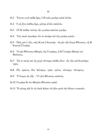 16
16.1 Ἐνιοτε γυνὴ παῖδα ἔχει, ὁ δὲ παῖς μητέρα καλεῖ αὐτήν.
16.2 Γυνὴ ἥτις παῖδας ἔχει, μήτηρ αὐτῶν καλεῖται.
16.3 Οἱ δὲ παῖδες ταύτην τὴν γυναῖκα καλοῦσι μητέρα.
16.4 Τοῖς παισὶ προσήκει τόν τε πατέρα καὶ τὴν μητέρα φιλεῖν.
16.5 Παῖς μὲν ὁ υἱός, παῖς δὲ καὶ ἡ θυγατήρ· τῷ μὲν υἱῷ ὄνομα Φίλιππος, τῇ δὲ
θυγατρὶ Γλυκέρα.
16.6 Ὁ μὲν Φίλιππος ἀδελφὸς τῆς Γλυκέρας, ἡ δὲ Γλυκέρα ἀδελφὴ τοῦ
Φιλίππου.
16.7 Τῷ τε πατρὶ καὶ τῇ μητρὶ τέτταρες παῖδές εἰσιν· εἷς υἱὸς καὶ θυγατέρες
τρεῖς.
16.8 Εἷς· πρῶτος. δύο· δεύτερος. τρεῖς· τρίτος. τέτταρες· τέτταρτος.
16.9 Τί ὄνομα τῷ υἱᾦ; - Ὁ υἱὸς Φίλιππος καλεῖται.
16.10 Γλυκέρα δὲ τὸν ἀδελφὸν Φίλιππον καλεῖ.
16.11 Ἡ μήτηρ αἰεὶ ἐν τῆ οἰκίᾳ διάγει τὸν βίον μετὰ τῶν ἄλλων γυναικῶν.
18
 