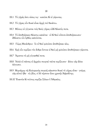 18
18.1 Τὸ γῆράς ἐστι νόσος τις· νοσοῦσι δὲ οἱ γέροντες.
18.2 Τὸ γῆρας οὖν δοκεῖ εἶναι ἀρχὴ τοῦ θανάτου.
18.3 Μόνοις οὐ γίγνεται τοῖς θεοῖς γῆρας οὐδὲ θάνατός ποτε.
18.4 Τὸ ἀποθνήσκειν θάνατος καλεῖται· οἰ δὲ θεοὶ οὔποτε ἀποθνήσκουσιν·
ἀθάνατοι οὖν ὀρθῶς καλοῦνται.
18.5 Γώμη Μενάνδρου· ὃν οἱ θεοὶ φιλοῦσιν ἀποθνήσκει νέος.
18.6 Χρὴ οὖν νομίζειν τὸν ἄνδρα ὅντινα οἱ θεοὶ μὴ φιλοῦσιν ἀποθνήσκειν γέροντα.
18.7 Ἄριστον τὸ μὴ γίγνεσθαί ποτε.
18.8 Ἄλλὰ οὐ πάντες οἱ ἀρχαῖοι ποιηταὶ ταῦτα νομίζουσιν· ἄλλοι γὰρ ἄλλα
λέγουσιν.
18.9 Μιμνέρμῳ τῷ Κολοφωνίῳ ποιητῇ κάκιστον δοκεῖ τὸ γῆρας εἶναι· γνώμη
γὰρ αὐτοῦ ἥδε· τίς βίος, τί δὲ τέρπνον ἄνευ χρυσῆς Ἀφροδίτης;
18.10 Ἐναντία δὲ τούτοις νομίζει Σόλων ὁ Ἀθηναῖος.
20
 