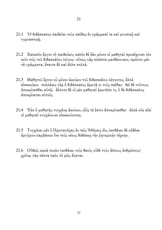 21
21.1 Ὁ διδάσκαλος παιδεύει τοὺς παῖδας ἐν γράμμασί τε καὶ μουσικῇ καὶ
γυμναστικῇ.
21.2 Χαλεπὸν ἔργον τὸ παιδεύειν, καλὸν δὲ ἐὰν μόνον οἱ μαθηταὶ προσέχουσι τὸν
νοῦν τοῖς τοῦ διδασκάλου λόγοις· οὕτως γὰρ πλεῖστα μανθάνουσιν, πρῶτον μὲν
τὰ γράμματα, ἔπειτα δὲ καὶ ἄλλα πολλά.
21.3 Μαθητοῦ ἔργον οὐ μόνον ἀκούειν τοῦ διδασκάλου λέγοντος, ἀλλὰ
εἰσακούειν. πολλάκις γὰρ ὁ διδάσκαλος ἐρωτᾷ τι τοὺς παῖδας· δεῖ δὲ τούτους
ἀποκρίνεσθαι αὐτῷ. ἄλλοτε δὲ οἱ μὲν μαθηταὶ ἐρωτῶσι τι, ὁ δὲ διδάσκαλος
ἀποκρίνεται αὐτοῖς.
21.4 Ἐὰν ὁ μαθητὴς τυγχάνῃ ἀκούων, οἷός τέ ἐστιν ἀποκρίνεσθαι· ἀλλὰ οὐκ αἰεὶ
οἱ μαθηταὶ τυγχάνουσι εἰσακούοντες.
21.5 Τυγχάνει μὲν ὁ Πρωταγόρας ἐν ταῖς Ἀθήναις ὤν, λανθάνει δὲ οὐδένα
ἀργύριον λαμβάνων ἵνα τοὺς νέους διδάσκῃ τὴν ῥητορικὴν τέχνην.
21.6 Οὐδεὶς κακὰ ποιῶν λανθάνει τοὺς θεοὺς οὐδὲ τοὺς ἄλλους ἀνθρώπους·
χρόνῳ γὰρ πάντα πρὸς τὸ φῶς ἄγεται.
23
 