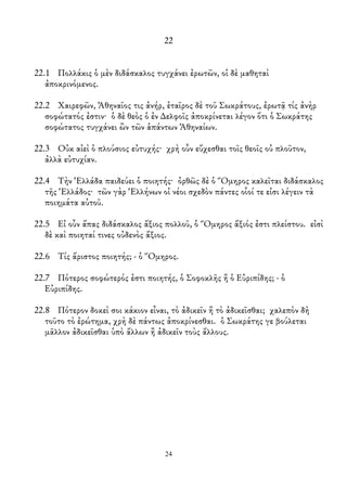22
22.1 Πολλάκις ὁ μὲν διδάσκαλος τυγχάνει ἐρωτῶν, οἱ δὲ μαθηταὶ
ἀποκρινόμενος.
22.2 Χαιρεφῶν, Ἀθηναῖος τις ἀνήρ, ἑταῖρος δὲ τοῦ Σωκράτους, ἐρωτᾷ τίς ἀνὴρ
σοφώτατός ἐστιν· ὁ δὲ θεὸς ὁ ἐν ∆ελφοῖς ἀποκρίνεται λέγον ὅτι ὁ Σωκράτης
σοφώτατος τυγχάνει ὢν τῶν ἁπάντων Ἀθηναίων.
22.3 Οὐκ αἰεὶ ὁ πλούσιος εὐτυχής· χρὴ οὖν εὔχεσθαι τοῖς θεοῖς οὐ πλοῦτον,
ἀλλὰ εὐτυχίαν.
22.4 Τὴν Ἑλλάδα παιδεύει ὁ ποιητής· ὀρθῶς δὲ ὁ Ὅμηρος καλεῖται διδάσκαλος
τῆς Ἑλλάδος· τῶν γὰρ Ἑλλήνων οἱ νέοι σχεδὸν πάντες οἷοί τε εἰσι λέγειν τὰ
ποιημάτα αὐτοῦ.
22.5 Εἰ οὖν ἅπας διδάσκαλος ἄξιος πολλοῦ, ὁ Ὅμηρος ἄξιός ἐστι πλείστου. εἰσὶ
δὲ καὶ ποιηταί τινες οὐδενὸς ἄξιος.
22.6 Τίς ἄριστος ποιητής; - ὁ Ὅμηρος.
22.7 Πότερος σοφώτερός ἐστι ποιητής, ὁ Σοφοκλῆς ἢ ὁ Εὐριπίδης; - ὁ
Εὐριπίδης.
22.8 Πότερον δοκεὶ σοι κάκιον εἶναι, τὸ ἀδικεῖν ἢ τὸ ἀδικεῖσθαι; χαλεπὸν δὴ
τοῦτο τὸ ἐρώτημα, χρὴ δὲ πάντως ἀποκρίνεσθαι. ὁ Σωκράτης γε βούλεται
μᾶλλον ἀδικεῖσθαι ὑπὸ ἄλλων ἢ ἀδικεῖν τοὺς ἄλλους.
24
 