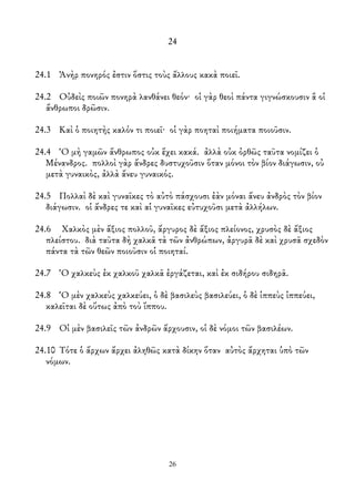 24
24.1 Ἀνὴρ πονηρός ἐστιν ὅστις τοὺς ἄλλους κακὰ ποιεῖ.
24.2 Οὐδεὶς ποιῶν πονηρὰ λανθάνει θεόν· οἱ γὰρ θεοὶ πάντα γιγνώσκουσιν ἃ οἱ
ἄνθρωποι δρῶσιν.
24.3 Καὶ ὁ ποιητὴς καλόν τι ποιεῖ· οἱ γὰρ ποηταὶ ποιήματα ποιοῦσιν.
24.4 Ὁ μὴ γαμῶν ἄνθρωπος οὐκ ἔχει κακά. ἀλλὰ οὐκ ὀρθῶς ταῦτα νομίζει ὁ
Μένανδρος. πολλοὶ γὰρ ἄνδρες δυστυχοῦσιν ὅταν μόνοι τὸν βίον διάγωσιν, οὐ
μετὰ γυναικὸς, ἀλλὰ ἄνευ γυναικός.
24.5 Πολλαὶ δὲ καὶ γυναῖκες τὸ αὐτὸ πάσχουσι ἐὰν μόναι ἄνευ ἀνδρὸς τὸν βίον
διάγωσιν. οἱ ἄνδρες τε καὶ αἱ γυναῖκες εὐτυχοῦσι μετὰ ἀλλήλων.
24.6 Χαλκὸς μὲν ἄξιος πολλοῦ, ἄργυρος δὲ ἄξιος πλείονος, χρυσὸς δὲ ἄξιος
πλείστου. διὰ ταῦτα δὴ χαλκᾶ τὰ τῶν ἀνθρώπων, ἀργυρᾶ δὲ καὶ χρυσᾶ σχεδὸν
πάντα τὰ τῶν θεῶν ποιοῦσιν οἱ ποιηταί.
24.7 Ὁ χαλκεὺς ἐκ χαλκοῦ χαλκᾶ ἐργάζεται, καὶ ἐκ σιδήρου σιδηρᾶ.
24.8 Ὁ μὲν χαλκεὺς χαλκεύει, ὁ δὲ βασιλεὺς βασιλεύει, ὁ δὲ ἱππεὺς ἱππεύει,
καλεῖται δὲ οὕτως ἀπὸ τοὺ ἵππου.
24.9 Οἱ μὲν βασιλεῖς τῶν ἀνδρῶν ἄρχουσιν, οἱ δὲ νόμοι τῶν βασιλέων.
24.10 Τότε ὁ ἄρχων ἄρχει ἀληθῶς κατὰ δίκην ὅταν αὐτὸς ἄρχηται ὑπὸ τῶν
νόμων.
26
 
