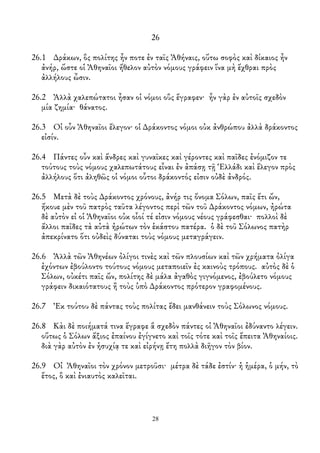 26
26.1 ∆ράκων, ὃς πολίτης ἦν ποτε ἐν ταῖς Ἀθήναις, οὕτω σοφὸς καὶ δίκαιος ἦν
ἀνήρ, ὥστε οἱ Ἀθηναῖοι ἤθελον αὐτὸν νόμους γράφειν ἵνα μὴ ἔχθραι πρὸς
ἀλλήλους ὦσιν.
26.2 Ἀλλὰ χαλεπώτατοι ἦσαν οἱ νόμοι οὓς ἔγραφεν· ἦν γὰρ ἐν αὐτοῖς σχεδὸν
μία ζημία· θάνατος.
26.3 Οἱ οὖν Ἀθηναῖοι ἔλεγον· οἱ ∆ράκοντος νόμοι οὐκ ἀνθρώπου ἀλλὰ δράκοντος
εἰσίν.
26.4 Πάντες οὖν καὶ ἄνδρες καὶ γυναῖκες καὶ γέροντες καὶ παῖδες ἐνόμιζον τε
τούτους τοὺς νόμους χαλεπωτάτους εἶναι ἐν ἀπάσῃ τῇ Ἑλλάδι καὶ ἔλεγον πρὸς
ἀλλήλους ὅτι ἀληθῶς οἱ νόμοι οὗτοι δράκοντός εἰσιν οὐδὲ ἀνδρός.
26.5 Μετὰ δὲ τοὺς ∆ράκοντος χρόνους, ἀνήρ τις ὄνομα Σόλων, παῖς ἔτι ὤν,
ἤκουε μὲν τοῦ πατρὸς ταῦτα λέγοντος περὶ τῶν τοῦ ∆ράκοντος νόμων, ἠρώτα
δὲ αὐτὸν εἰ οἱ Ἀθηναῖοι οὐκ οἷοί τέ εἰσιν νόμους νέους γράφεσθαι· πολλοὶ δὲ
ἄλλοι παῖδες τὰ αὐτὰ ἠρώτων τὸν ἑκάστου πατέρα. ὁ δὲ τοῦ Σόλωνος πατὴρ
ἀπεκρίνατο ὅτι οὐδεὶς δύναται τοὺς νόμους μεταγράγειν.
26.6 Ἀλλὰ τῶν Ἀθηνέων ὀλίγοι τινὲς καὶ τῶν πλουσίων καὶ τῶν χρήματα ὀλίγα
ἐχόντων ἐβούλοντο τούτους νόμους μεταποιεῖν ἐς καινοὺς τρόπους. αὐτὸς δὲ ὁ
Σόλων, οὐκέτι παῖς ὤν, πολίτης δὲ μάλα ἀγαθὸς γιγνόμενος, ἐβούλετο νόμους
γράφειν δικαιότατους ἢ τοὺς ὑπὸ ∆ράκοντος πρότερον γραφομένους.
26.7 Ἐκ τούτου δὲ πάντας τοὺς πολίτας ἔδει μανθάνειν τοὺς Σόλωνος νόμους.
26.8 Κὰι δὲ ποιήματά τινα ἔγραφε ἃ σχεδὸν πάντες οἱ Ἀθηναῖοι ἐδύναντο λέγειν.
οὕτως ὁ Σόλων ἄξιος ἐπαίνου ἐγίγνετο καὶ τοῖς τότε καὶ τοῖς ἔπειτα Ἀθηναίοις.
διὰ γὰρ αὐτὸν ἐν ἡσυχίᾳ τε καὶ εἰρήνῃ ἔτη πολλὰ διῆγον τὸν βίον.
26.9 Οἰ Ἀθηναῖοι τὸν χρόνον μετροῦσι· μέτρα δὲ τάδε ἐστίν· ἡ ἡμέρα, ὁ μήν, τὸ
ἔτος, ὃ καὶ ἐνιαυτὸς καλεῖται.
28
 