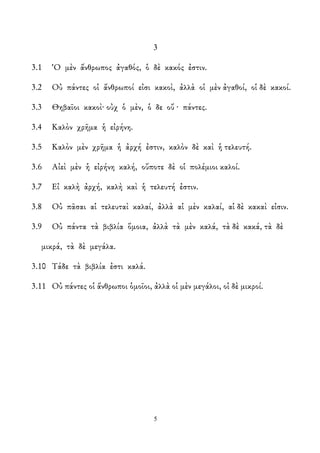 3
3.1 Ὁ μὲν ἄνθρωπος ἀγαθός, ὁ δὲ κακός ἐστιν.
3.2 Οὐ πάντες οἱ ἄνθρωποί εἰσι κακοὶ, ἀλλὰ οἱ μὲν ἀγαθοί, οἱ δὲ κακοί.
3.3 Θηβαῖοι κακοὶ· οὐχ ὁ μὲν, ὁ δε οὔ · πάντες.
3.4 Καλὸν χρῆμα ἡ εἰρήνη.
3.5 Καλὸν μὲν χρῆμα ἡ ἀρχή ἐστιν, καλὸν δὲ καὶ ἡ τελευτή.
3.6 Αἰεὶ μὲν ἡ εἰρήνη καλή, οὔποτε δὲ οἱ πολέμιοι καλοί.
3.7 Εἰ καλὴ ἀρχή, καλὴ καὶ ἡ τελευτή ἐστιν.
3.8 Οὐ πᾶσαι αἱ τελευταὶ καλαί, ἀλλὰ αἱ μὲν καλαί, αἱ δὲ κακαὶ εἰσιν.
3.9 Οὐ πάντα τὰ βιβλία ὅμοια, ἀλλὰ τὰ μὲν καλά, τὰ δὲ κακά, τὰ δὲ
μικρά, τὰ δὲ μεγάλα.
3.10 Τάδε τὰ βιβλία ἐστι καλά.
3.11 Οὐ πάντες οἱ ἄνθρωποι ὁμοῖοι, ἀλλὰ οἱ μὲν μεγάλοι, οἱ δὲ μικροί.
5
 