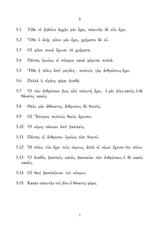5
5.1 Τόδε τὸ βιβλίον ἀρχὴν μὲν ἔχει, τελευτὴν δὲ οὐκ ἔχει.
5.2 Ὅδε ὁ ἀνὴρ φίλον μὲν ἔχει, χρήματα δὲ οὔ.
5.3 Οἱ φίλοι κοινὰ ἔχουσι τὰ χρήματα.
5.4 Πάντες ὁμοίως οἱ πόλεμοι κακὰ φέρουσι πολλὰ.
5.5 Ἥδε ἡ πόλις ἐστὶ μεγάλη . πολλοὺς γὰρ ἀνθρώπους ἔχει.
5.6 Πολλὰ ἡ εἰρήνη φέρει ἀγαθὰ.
5.7 Ὁ τῶν ἀνθρώπων βιος αἰεὶ τελευτὴ ἔχει . ὁ μὲν βίος καλὸς, ὁ δὲ
θάνατος κακός.
5.8 Θεὸς μὲν ἀθάνατος, ἄνθρωπος δὲ θνητός.
5.9 Οἱ Ἕλληνες πολλοὺς θεοὺς ἔχουσιν.
5.10 Ὁ νόμος πάντων ἐστὶ βασιλεὺς.
5.11 Πάντες οἱ ἄνθρωποι ὁμοίως εἰσι θνητοὶ.
5.12 Ἡ πόλις οὐκ ἔχει τοὺς νόμους, ἀλλὰ οἱ νόμοι ἔχουσι τὴν πόλιν.
5.13 Ὁ ἀγαθὸς βασιλεὺς καλῶς βασιλεύει τῶν ἀνθρώπων, ὁ δὲ κακὸς
κακῶς.
5.14 Οἱ θεοὶ βασιλεύουσι τοῦ κόσμου.
5.15 Κακὴν τελευτὴν τοῦ βίου ὁ θάνατος φέρει.
7
 