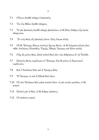 7
7.1 Οὔκουν ἀγαθὰ πάσχει ὁ βασιλεύς;
7.2 Τίς οὐκ ἐθέλει ἀγαθὰ πάσχειν;
7.3 Ὁ μὲν βασιλεὺς ἀγαθὰ πάσχει βασιλεύων, οἱ δὲ ἄλλοι ἄνδρες οὐχ ὁμοῖα
πάσχουσιν.
7.4 Ἐν τοῖς θεοῖς εἷς βασιλεύς ἐστιν· Ζεύς ὄνωνα αὐτῷ.
7.5 Οἱ δὲ Ἕλληνες ἄλλους πολλοὺς ἔχουσι θεούς· τὰ δὲ ὀνώματα αὐτοῖς ἐστι
τάδε· Απόλλων, Ποσειδῶν, Ἑρμῆς, Ἀθηνᾶ, Ἅρτεμις καὶ ἄλλα πολλά.
7.6 Οὐχ εἷς μόνος θεός, ἀλλὰ πολλοὶ θεοὶ εἰσι τοῖς ἀνθρώποις ἐν τῇ Ἑλλάδι.
7.7 Πολλοὺς θεοὺς νομίζουσιν οἱ Ἕλληνες· ἕνα δὲ μόνον οἱ Χριστιανοὶ
νομίζουσιν.
7.8 Καὶ ὁ Ἀπόλλων θεὸς καὶ ἡ Ἄρτεμις θεός.
7.9 Ἡ Ἄρτεμις τε καὶ ἡ Ἀθηνᾶ θεοί εἰσιν.
7.10 Οἱ τῶν Ἑλλήνων θεοὶ μάλα πολλοί εἰσιν· οἱ μὲν αυτῶν μεγάλοι, οἱ δὲ
μικροί.
7.11 Πολλοὶ μὲν οἱ θεοὶ, οἱ δὲ ἄνδρες πλεῖστοι.
7.12 Οἱ πλεῖστοι κακοί.
9
 