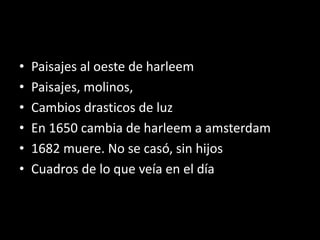 • Paisajes al oeste de harleem
• Paisajes, molinos,
• Cambios drasticos de luz
• En 1650 cambia de harleem a amsterdam
• 1682 muere. No se casó, sin hijos
• Cuadros de lo que veía en el día
 