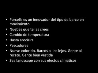 • Porcells es un innovador del tipo de barco en
movimiento
• Nuebes que te las crees
• Cambio de temperatura
• Hasta arocirirs
• Pescadores
• Nuevo colorido. Barcos a los lejos. Gente al
recate. Gente bien vestida
• Sea landscape con sus efectos climaticos
 