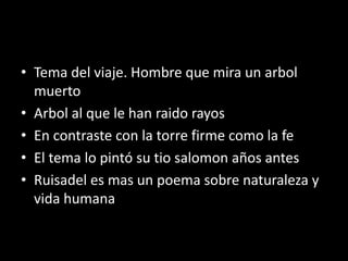 • Tema del viaje. Hombre que mira un arbol
muerto
• Arbol al que le han raido rayos
• En contraste con la torre firme como la fe
• El tema lo pintó su tio salomon años antes
• Ruisadel es mas un poema sobre naturaleza y
vida humana
 