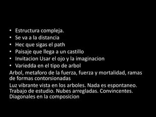 • Estructura compleja.
• Se va a la distancia
• Hec que sigas el path
• Paisaje que llega a un castillo
• Invitacion Usar el ojo y la imaginacion
• Variedda en el tipo de arbol
Arbol, metaforo de la fuerza, fuerza y mortalidad, ramas
de formas contorsionadas
Luz vibrante vista en los arboles. Nada es espontaneo.
Trabajo de estudio. Nubes arregladas. Convincentes.
Diagonales en la composicion
 