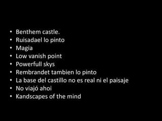 • Benthem castle.
• Ruisadael lo pinto
• Magia
• Low vanish point
• Powerfull skys
• Rembrandet tambien lo pinto
• La base del castillo no es real ni el paisaje
• No viajó ahoi
• Kandscapes of the mind
 