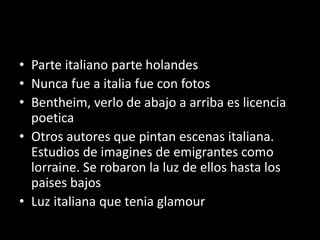 • Parte italiano parte holandes
• Nunca fue a italia fue con fotos
• Bentheim, verlo de abajo a arriba es licencia
poetica
• Otros autores que pintan escenas italiana.
Estudios de imagines de emigrantes como
lorraine. Se robaron la luz de ellos hasta los
paises bajos
• Luz italiana que tenia glamour
 
