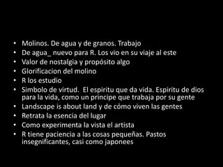 • Molinos. De agua y de granos. Trabajo
• De agua_ nuevo para R. Los vio en su viaje al este
• Valor de nostalgia y propósito algo
• Glorificacion del molino
• R los estudio
• Simbolo de virtud. El espiritu que da vida. Espiritu de dios
para la vida, como un principe que trabaja por su gente
• Landscape is about land y de cómo viven las gentes
• Retrata la esencia del lugar
• Como experimenta la vista el artista
• R tiene paciencia a las cosas pequeñas. Pastos
insegnificantes, casi como japonees
 