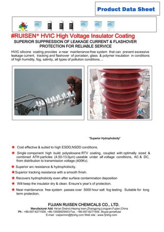 HVIC silicone coating provides a near maintenance-free system that can prevent excessive
leakage current, tracking and flashover of porcelain, glass & polymer insulation in conditions
of high humidity, fog, salinity, all types of pollution conditions....
“Superior Hydrophobicity“
★Cost effective & suited to high ESDD,NSDD conditions.
★Single component high build polysiloxane RTV coating, coupled with optimally sized &
combined ATH particles (4.50-13.0µm) useable under all voltage conditions, AC & DC,
from distribution to transmission voltage (400Kv).
★Superior tracking resistance with a smooth finish.
★Recovers hydrophobicity even after surface contamination deposition
★Will keep the insulator dry & clean. Ensure’s year’s of protection.
★Near maintenance free system passes over 5000 hour salt fog testing. Suitable for long
term protection.
★Superior arc resistance & hydrophobicity.
#RUISEN® HVIC High Voltage Insulator Coating
SUPERIOR SUPPRESSION OF LEAKAGE CURRENT & FLASHOVER
PROTECTION FOR RELIABLE SERVICE
FUJIAN RUISEN CHEMICALS CO., LTD.
Manufacturer Add: He'an District,Heping town,Zhangping,Longyan,Fujian,China
Ph : +86-597-6271509, +86-15506929403 Fax : +86-597-6271509, Skype:jamiefutai
E-mail : caijianmin@fjrshg.com Web site : www.fjrshg.com
 