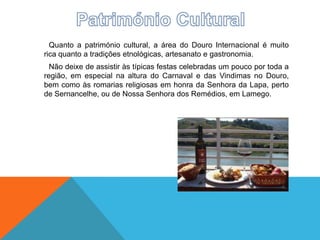 Quanto a património cultural, a área do Douro Internacional é muito
rica quanto a tradições etnológicas, artesanato e gastronomia.
Não deixe de assistir às típicas festas celebradas um pouco por toda a
região, em especial na altura do Carnaval e das Vindimas no Douro,
bem como às romarias religiosas em honra da Senhora da Lapa, perto
de Sernancelhe, ou de Nossa Senhora dos Remédios, em Lamego.
 