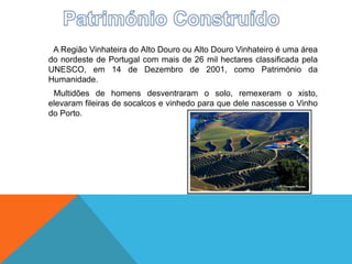 A Região Vinhateira do Alto Douro ou Alto Douro Vinhateiro é uma área
do nordeste de Portugal com mais de 26 mil hectares classificada pela
UNESCO, em 14 de Dezembro de 2001, como Património da
Humanidade.
Multidões de homens desventraram o solo, remexeram o xisto,
elevaram fileiras de socalcos e vinhedo para que dele nascesse o Vinho
do Porto.
 