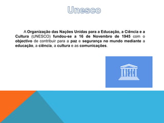 A Organização das Nações Unidas para a Educação, a Ciência e a
Cultura (UNESCO) fundou-se a 16 de Novembro de 1945 com o
objectivo de contribuir para a paz e segurança no mundo mediante a
educação, a ciência, a cultura e as comunicações.
 