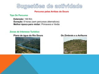 Percurso pelas Arribas do Douro
Tipo De Percurso
Extensão: 140 Km
Duração: 8 horas (sem percursos alternativos)
Melhor época para visitar: Primavera e Verão
Zonas de Interesse Turístico
Plano de água do Rio Douro Os Zimbrais e a Avifauna
 